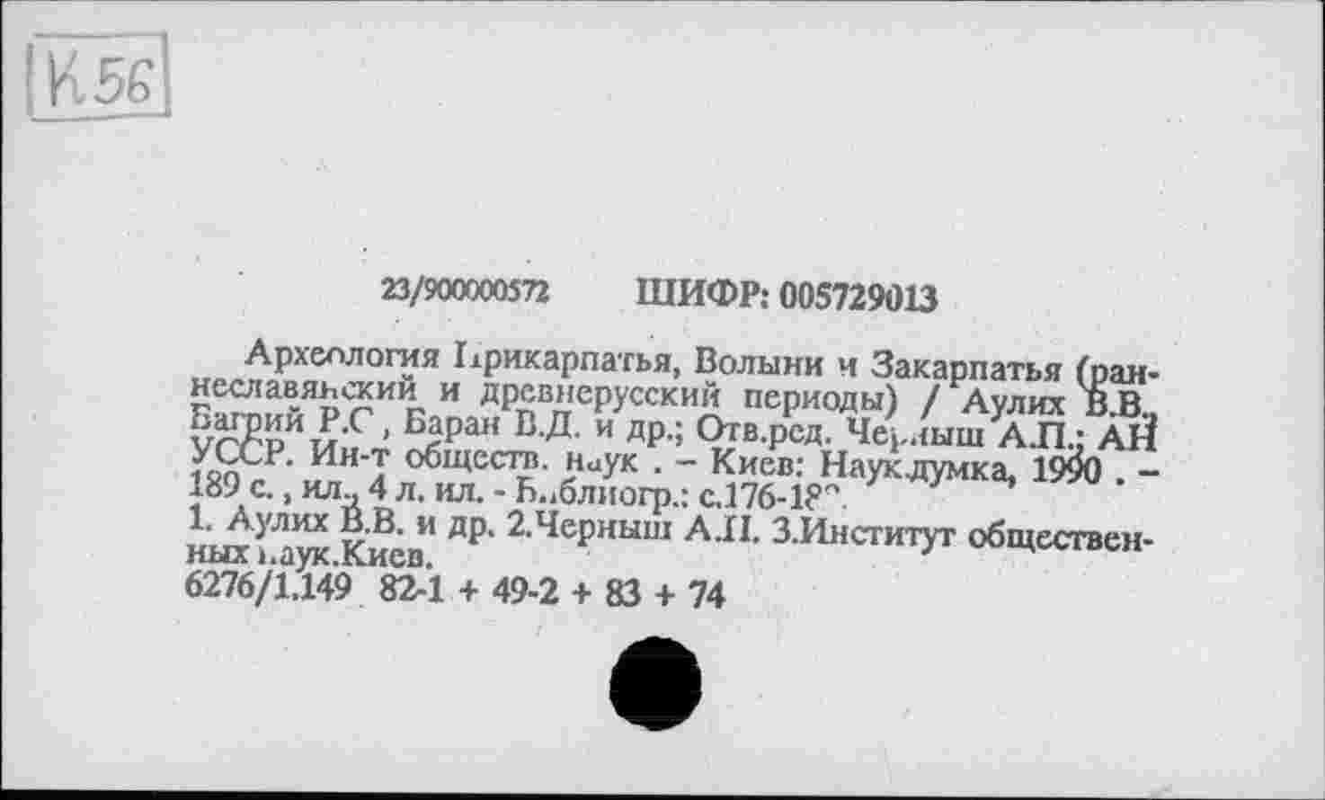 ﻿ИЖ
23/900000572 ШИФР: 005729013
Археология Прикарпатья, Волыни и Закарпатья (раннеславянский и древнерусский периоды) / Аулих BJB.. РЛЖ™ > Бара« ß-Д- и др.; Отв.рсд. Черныш А.П.: АЙ УССР. Ин'т обществ. Наук . - Киев: Наукдумка, 1990 . -189 с., илй 4 л. ил. - Б.^блиогр.: с. 176-18"
1. Аулих В.В. и др. 2.Черныш А.II. З.Институт общественных ьаук.Киев.	'
6276/1.149 82-1 + 49-2 + 83 + 74